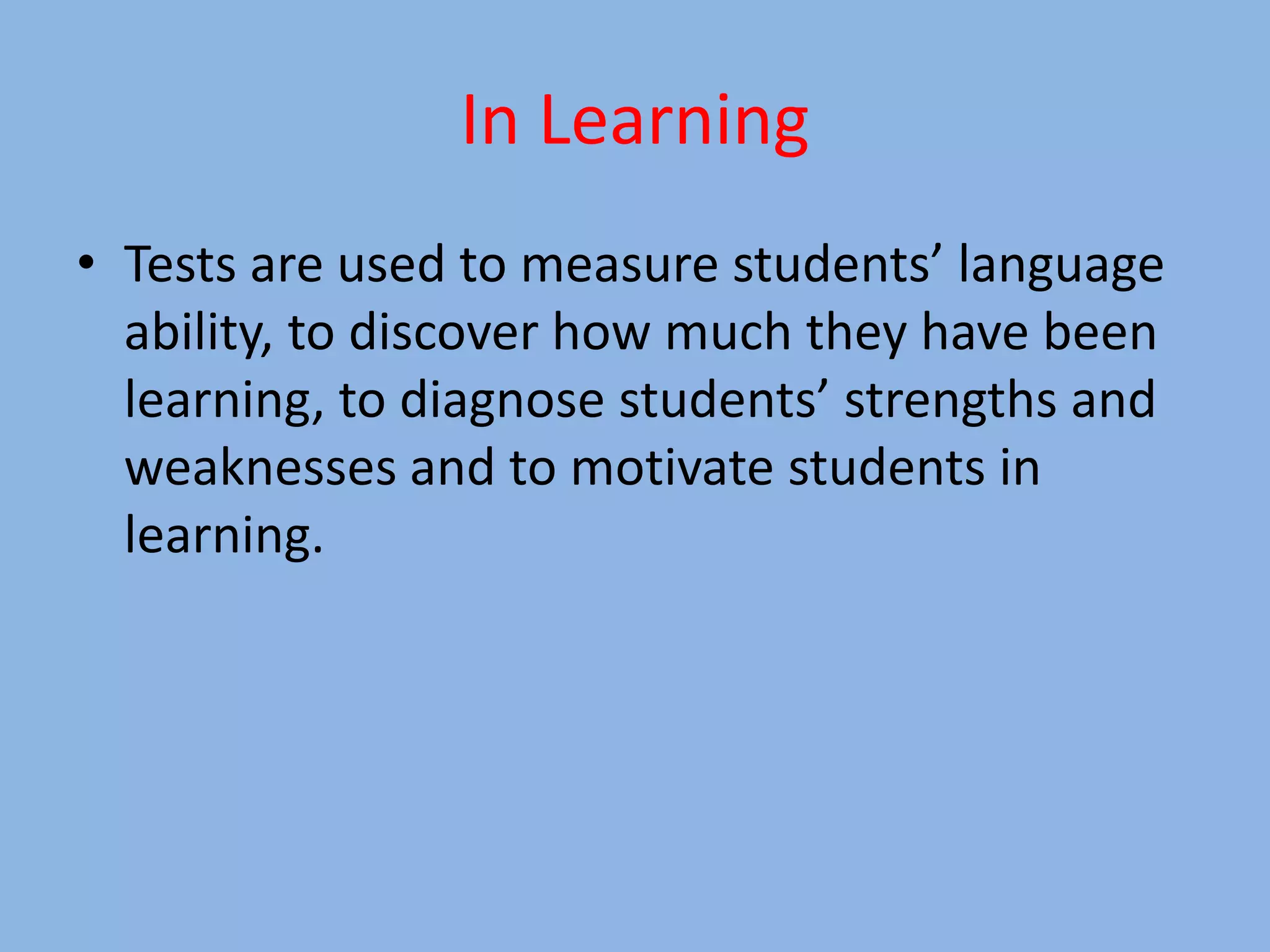 In Learning
• Tests are used to measure students’ language
ability, to discover how much they have been
learning, to diagnose students’ strengths and
weaknesses and to motivate students in
learning.
 