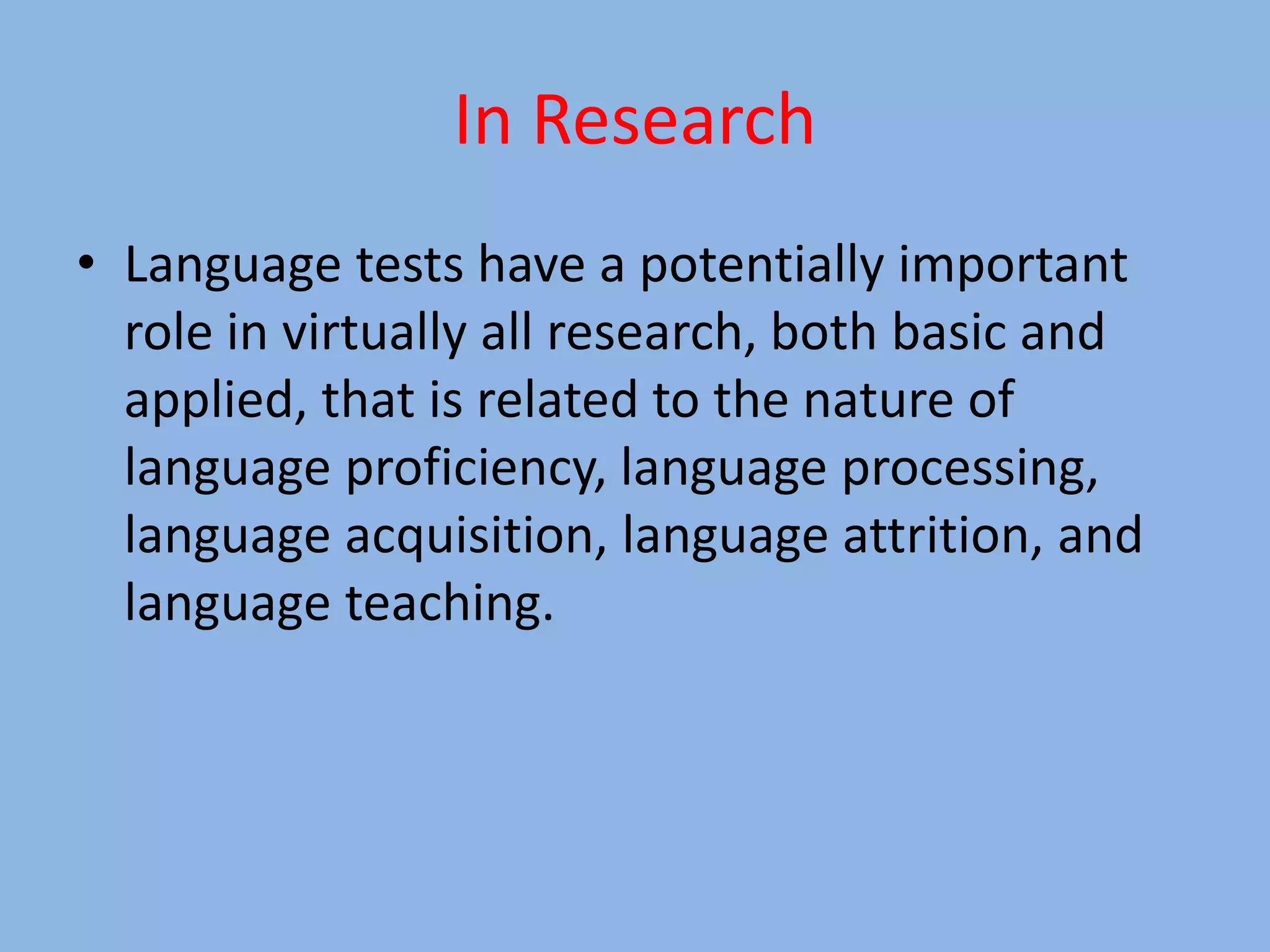 In Research
• Language tests have a potentially important
role in virtually all research, both basic and
applied, that is related to the nature of
language proficiency, language processing,
language acquisition, language attrition, and
language teaching.
 