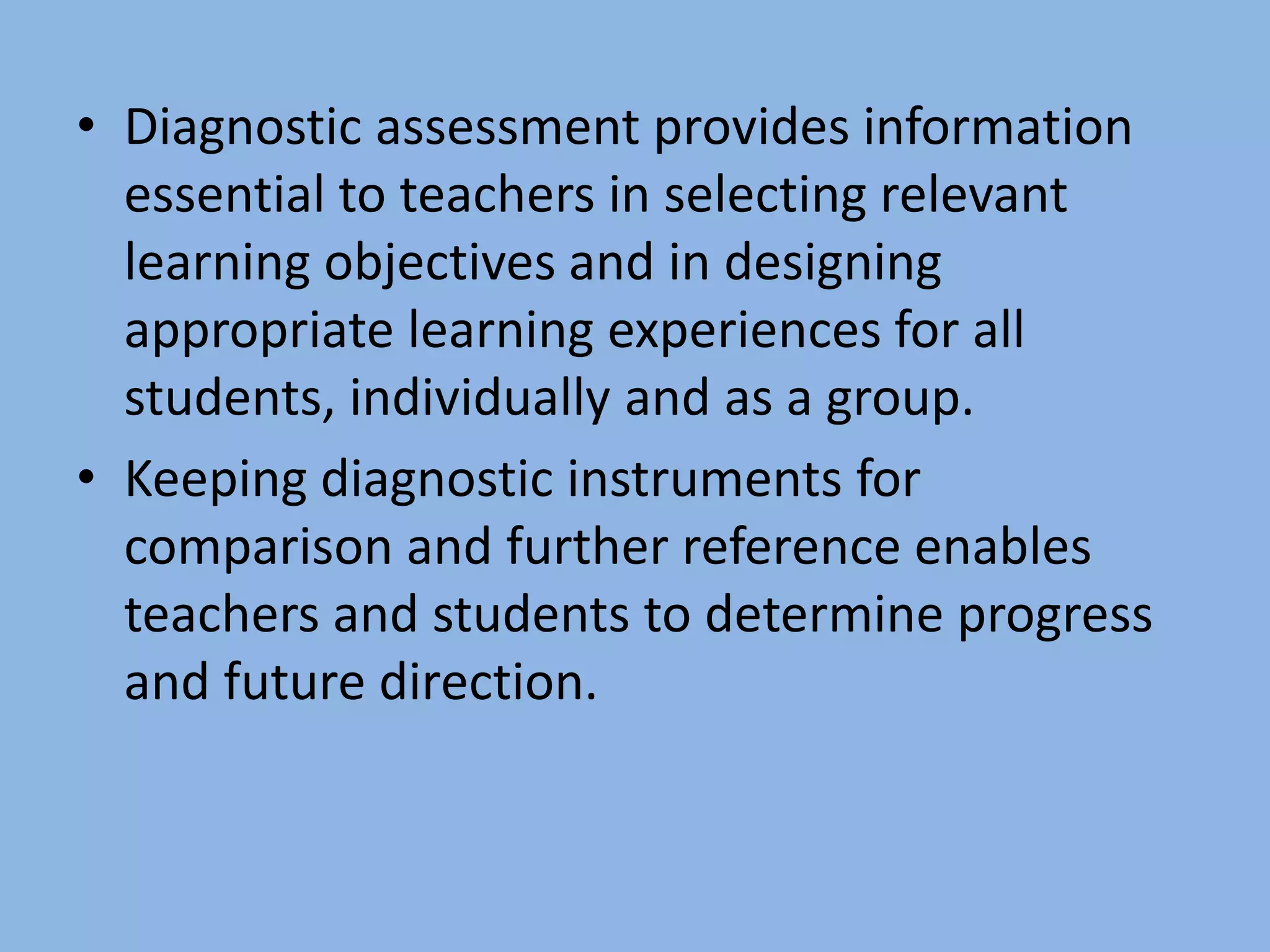 • Diagnostic assessment provides information
essential to teachers in selecting relevant
learning objectives and in designing
appropriate learning experiences for all
students, individually and as a group.
• Keeping diagnostic instruments for
comparison and further reference enables
teachers and students to determine progress
and future direction.
 
