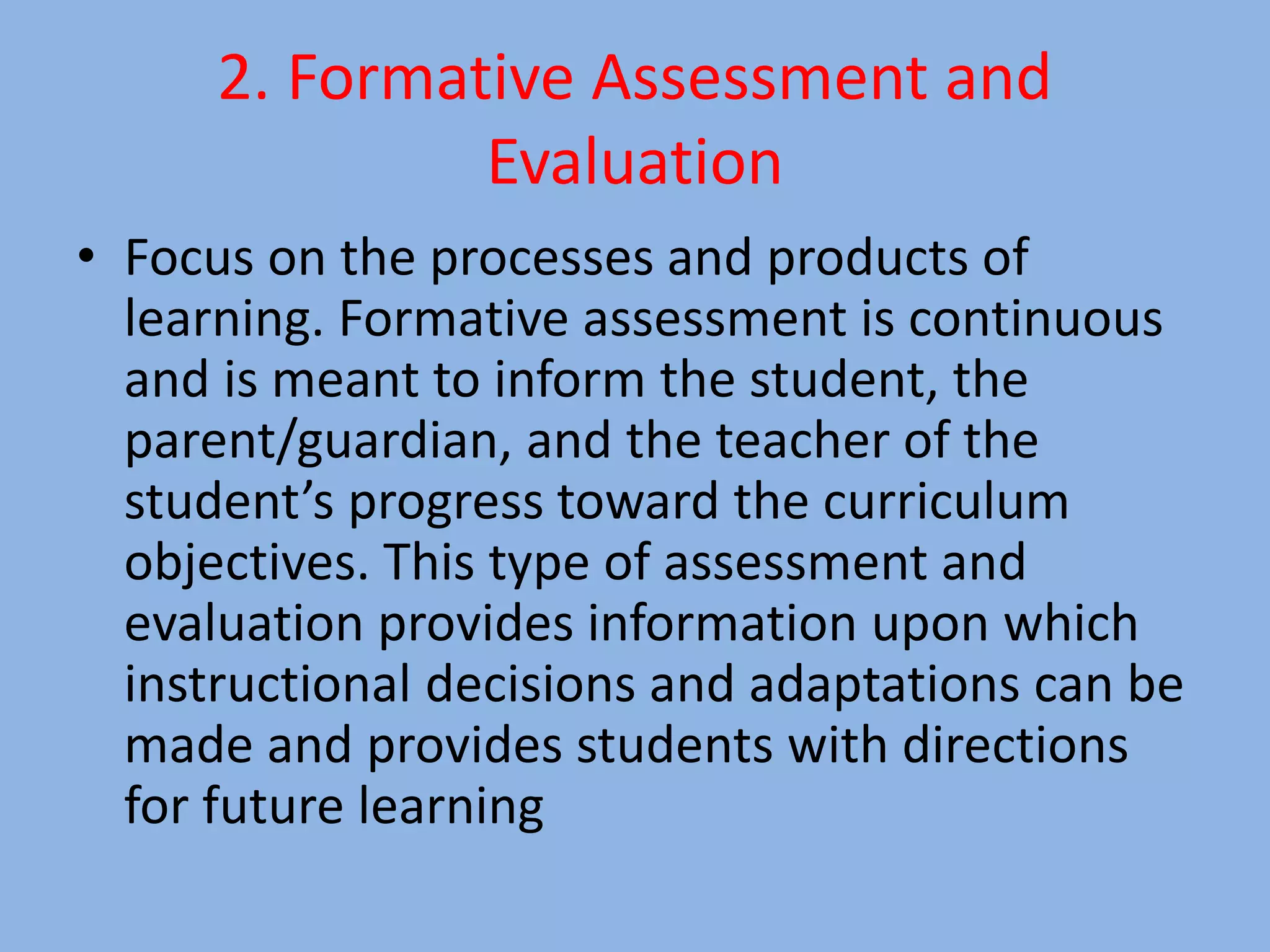 2. Formative Assessment and
Evaluation
• Focus on the processes and products of
learning. Formative assessment is continuous
and is meant to inform the student, the
parent/guardian, and the teacher of the
student’s progress toward the curriculum
objectives. This type of assessment and
evaluation provides information upon which
instructional decisions and adaptations can be
made and provides students with directions
for future learning
 