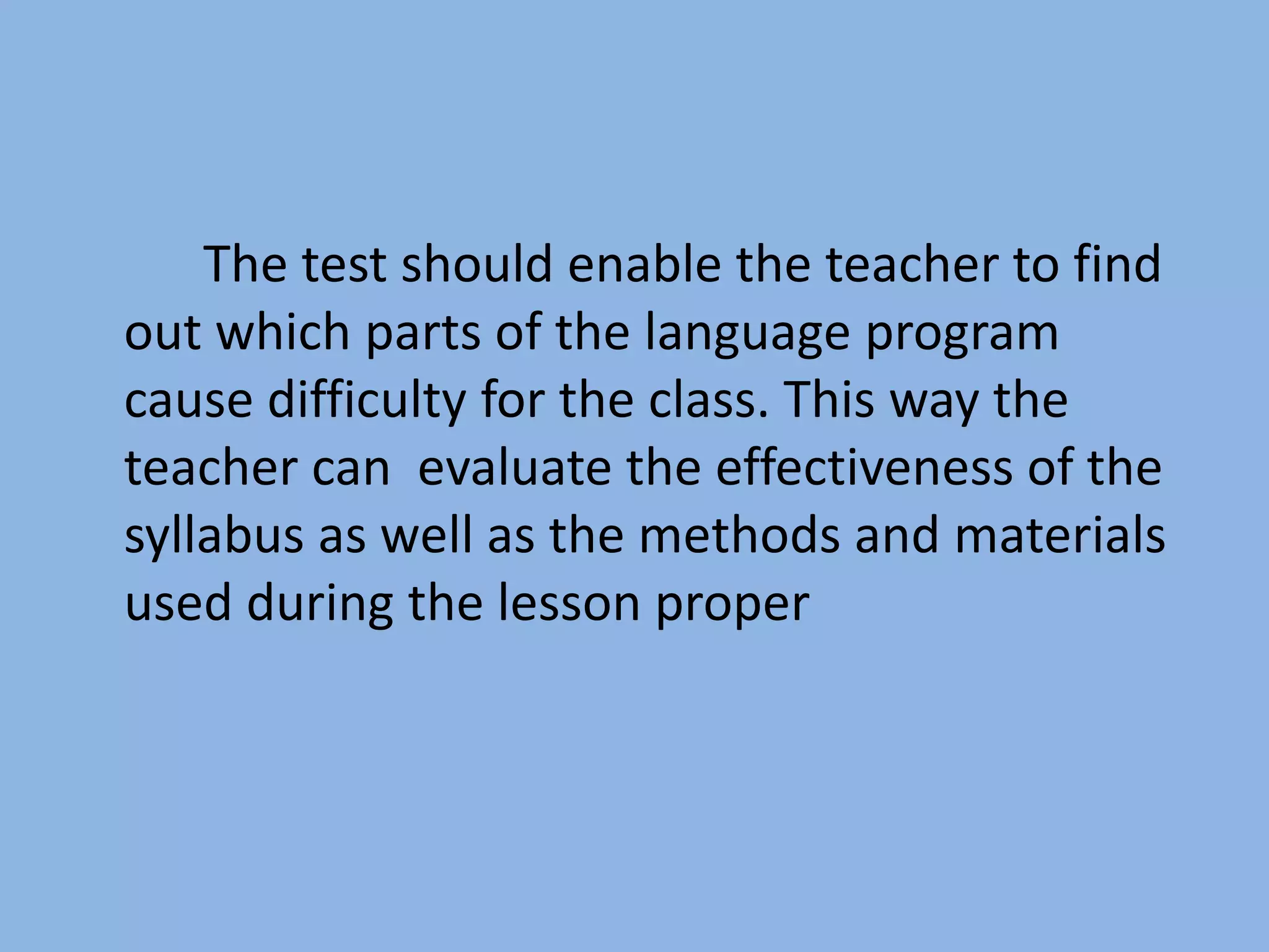 The test should enable the teacher to find
out which parts of the language program
cause difficulty for the class. This way the
teacher can evaluate the effectiveness of the
syllabus as well as the methods and materials
used during the lesson proper
 