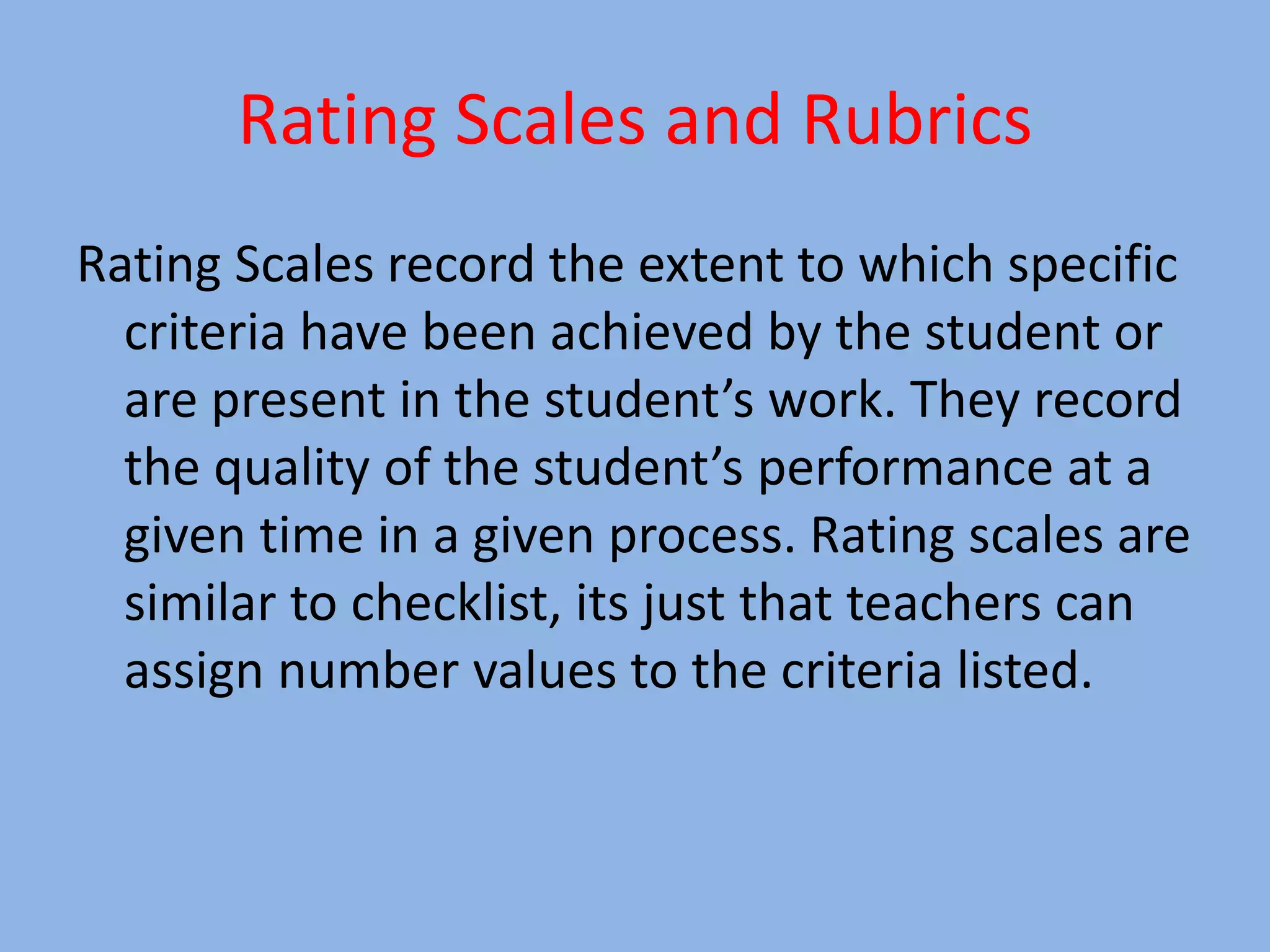 Rating Scales and Rubrics
Rating Scales record the extent to which specific
criteria have been achieved by the student or
are present in the student’s work. They record
the quality of the student’s performance at a
given time in a given process. Rating scales are
similar to checklist, its just that teachers can
assign number values to the criteria listed.
 