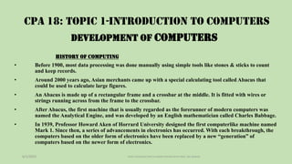CPA 18: TOPIC 1-INTRODUCTION TO COMPUTERS
• Before 1900, most data processing was done manually using simple tools like stones & sticks to count
and keep records.
• Around 2000 years ago, Asian merchants came up with a special calculating tool called Abacus that
could be used to calculate large figures.
• An Abacus is made up of a rectangular frame and a crossbar at the middle. It is fitted with wires or
strings running across from the frame to the crossbar.
• After Abacus, the first machine that is usually regarded as the forerunner of modern computers was
named the Analytical Engine, and was developed by an English mathematician called Charles Babbage.
• In 1939, Professor Howard Aken of Horrard University designed the first computerlike machine named
Mark 1. Since then, a series of advancements in electronics has occurred. With each breakthrough, the
computers based on the older form of electronics have been replaced by a new “generation” of
computers based on the newer form of electronics.
6/1/2023 TOPIC1 INTRODUCTION TO COMPUTERS NOTES BY PROF. JOEL BARASA
DEVELOPMENT OF COMPUTERS
HISTORY OF COMPUTING
 