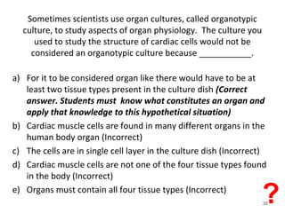 Sometimes scientists use organ cultures, called organotypic
culture, to study aspects of organ physiology. The culture you
used to study the structure of cardiac cells would not be
considered an organotypic culture because ___________.
a) For it to be considered organ like there would have to be at least
two tissue types present in the culture dish
b) Cardiac muscle cells are found in many different organs in the
human body organ
c) The cells are in single cell layer in the culture dish
d) Cardiac muscle cells are not one of the four tissue types found in
the body
e) Organs must contain all four tissue types
a) For it to be considered organ like there would have to be at
least two tissue types present in the culture dish (Correct
answer. Students must know what constitutes an organ and
apply that knowledge to this hypothetical situation)
b) Cardiac muscle cells are found in many different organs in the
human body organ (Incorrect)
c) The cells are in single cell layer in the culture dish (Incorrect)
d) Cardiac muscle cells are not one of the four tissue types found
in the body (Incorrect)
e) Organs must contain all four tissue types (Incorrect)
?30
 
