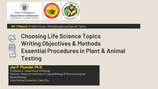 Choosing Life Science Topics
Writing Objectives & Methods
Essential Procedures in Plant & Animal
Testing
Jay P. Picardal, Ph.D.
Professor II, Department of Biology
Director, Research Institute of Tropical Biology & Pharmacological
Biotechnology
Cebu Normal University, Cebu City
SIP-T Phase 2: Problem Scope, Methodologies and Special Topics
 