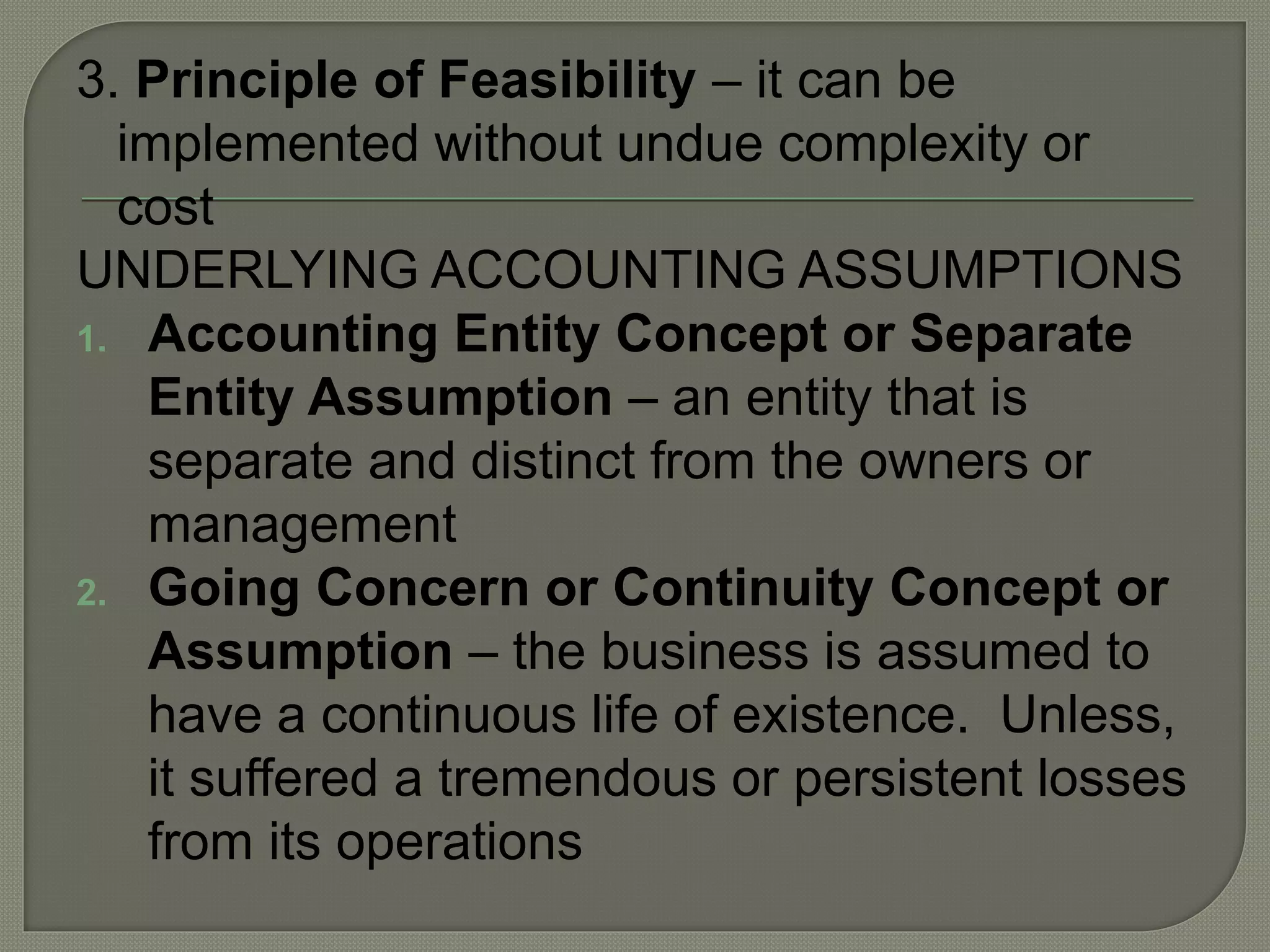3. Principle of Feasibility – it can be
implemented without undue complexity or
cost
UNDERLYING ACCOUNTING ASSUMPTIONS
1. Accounting Entity Concept or Separate
Entity Assumption – an entity that is
separate and distinct from the owners or
management
2. Going Concern or Continuity Concept or
Assumption – the business is assumed to
have a continuous life of existence. Unless,
it suffered a tremendous or persistent losses
from its operations
 