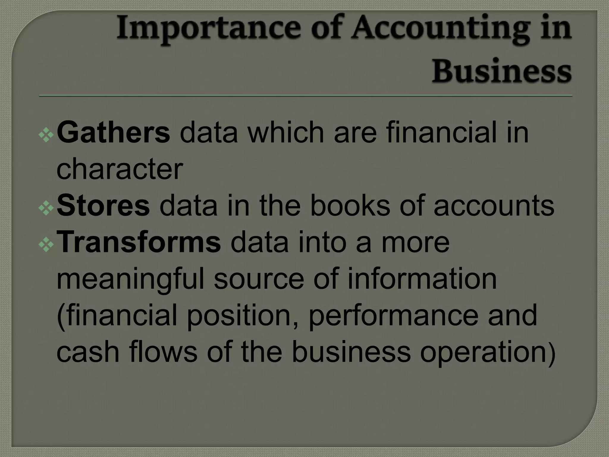 Gathers data which are financial in
character
Stores data in the books of accounts
Transforms data into a more
meaningful source of information
(financial position, performance and
cash flows of the business operation)
 