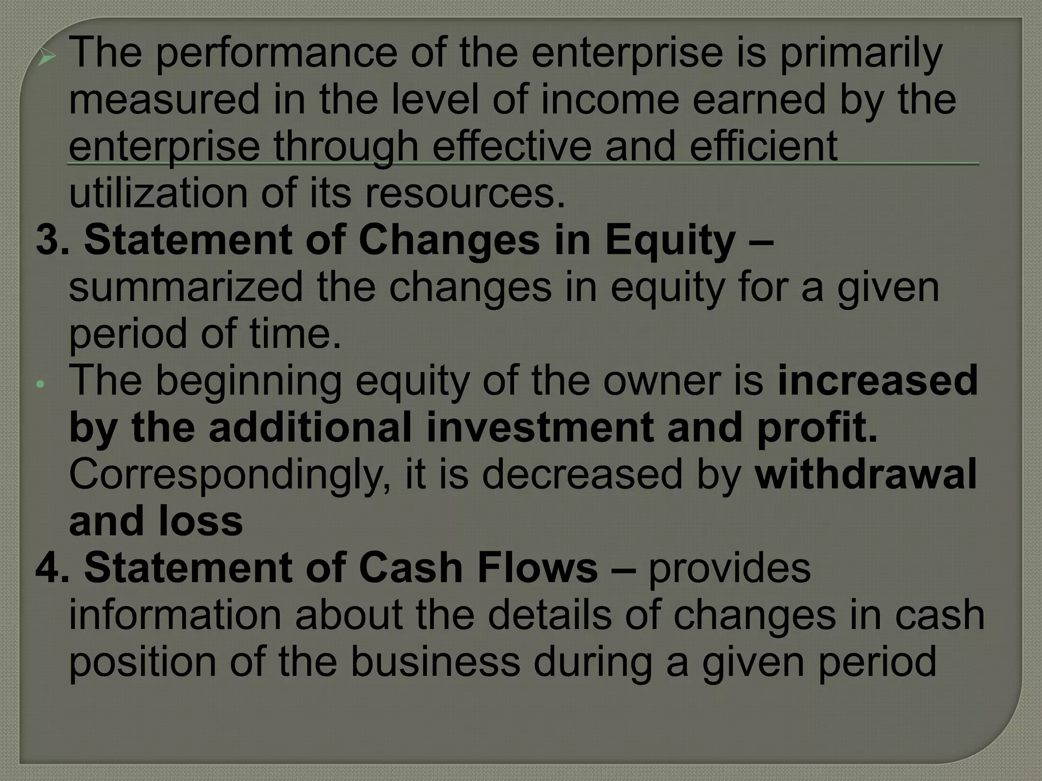  The performance of the enterprise is primarily
measured in the level of income earned by the
enterprise through effective and efficient
utilization of its resources.
3. Statement of Changes in Equity –
summarized the changes in equity for a given
period of time.
• The beginning equity of the owner is increased
by the additional investment and profit.
Correspondingly, it is decreased by withdrawal
and loss
4. Statement of Cash Flows – provides
information about the details of changes in cash
position of the business during a given period
 