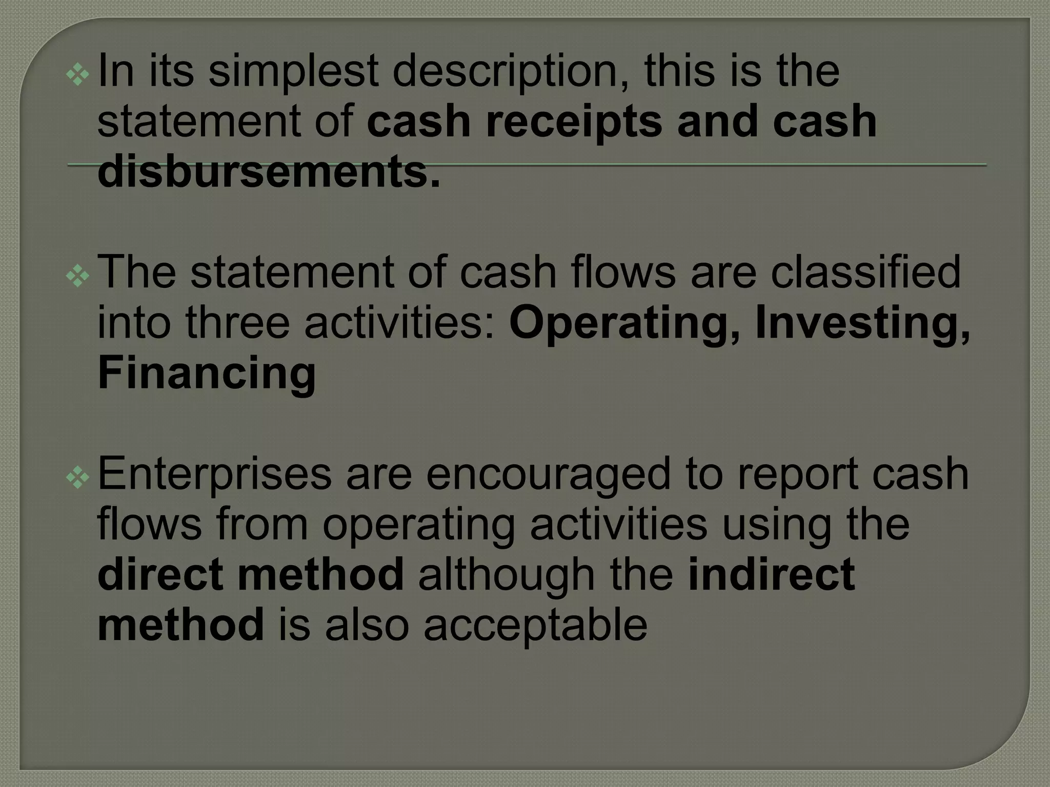 In its simplest description, this is the
statement of cash receipts and cash
disbursements.
The statement of cash flows are classified
into three activities: Operating, Investing,
Financing
Enterprises are encouraged to report cash
flows from operating activities using the
direct method although the indirect
method is also acceptable
 