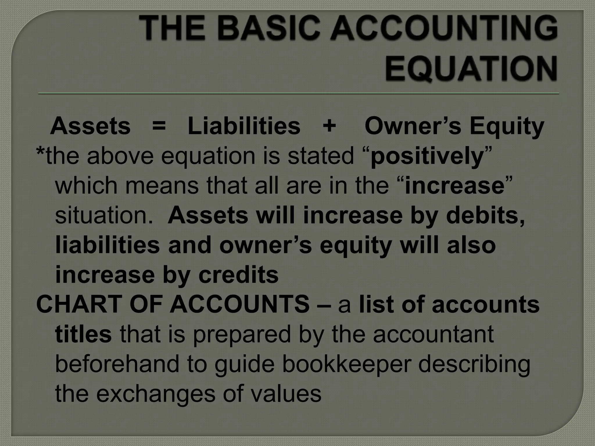 Assets = Liabilities + Owner’s Equity
*the above equation is stated “positively”
which means that all are in the “increase”
situation. Assets will increase by debits,
liabilities and owner’s equity will also
increase by credits
CHART OF ACCOUNTS – a list of accounts
titles that is prepared by the accountant
beforehand to guide bookkeeper describing
the exchanges of values
 