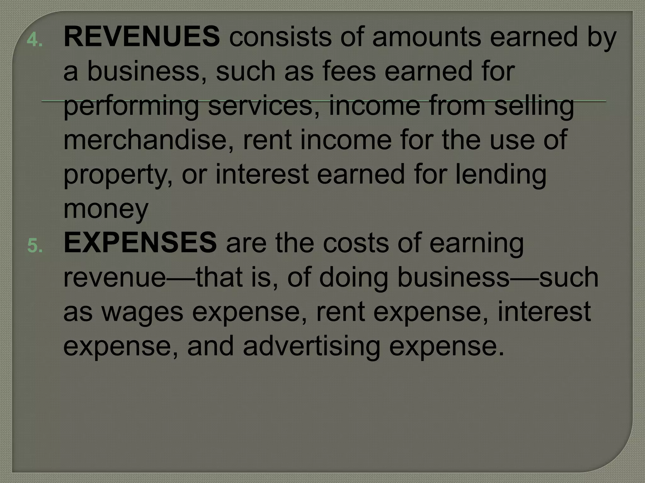 4. REVENUES consists of amounts earned by
a business, such as fees earned for
performing services, income from selling
merchandise, rent income for the use of
property, or interest earned for lending
money
5. EXPENSES are the costs of earning
revenue—that is, of doing business—such
as wages expense, rent expense, interest
expense, and advertising expense.
 
