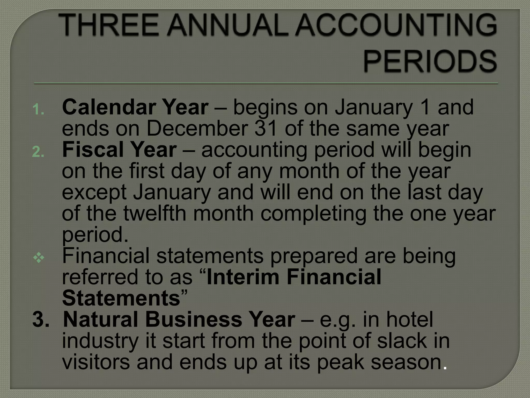 1. Calendar Year – begins on January 1 and
ends on December 31 of the same year
2. Fiscal Year – accounting period will begin
on the first day of any month of the year
except January and will end on the last day
of the twelfth month completing the one year
period.
 Financial statements prepared are being
referred to as “Interim Financial
Statements”
3. Natural Business Year – e.g. in hotel
industry it start from the point of slack in
visitors and ends up at its peak season.
 
