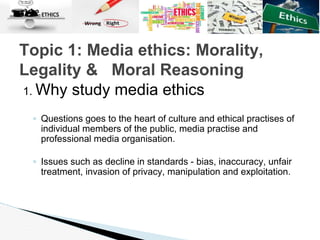 1. Why study media ethics
◦ Questions goes to the heart of culture and ethical practises of
individual members of the public, media practise and
professional media organisation.
◦ Issues such as decline in standards - bias, inaccuracy, unfair
treatment, invasion of privacy, manipulation and exploitation.
Topic 1: Media ethics: Morality,
Legality & Moral Reasoning
 