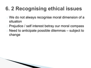 � We do not always recognise moral dimension of a
situation
� Prejudice / self interest betray our moral compass
� Need to anticipate possible dilemmas – subject to
change
6. 2 Recognising ethical issues
 