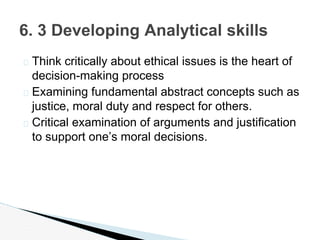 � Think critically about ethical issues is the heart of
decision-making process
� Examining fundamental abstract concepts such as
justice, moral duty and respect for others.
� Critical examination of arguments and justification
to support one’s moral decisions.
6. 3 Developing Analytical skills
 