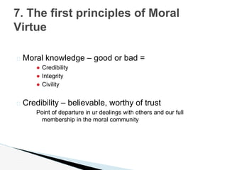 � Moral knowledge – good or bad =
● Credibility
● Integrity
● Civility
� Credibility – believable, worthy of trust
Point of departure in ur dealings with others and our full
membership in the moral community
7. The first principles of Moral
Virtue
 
