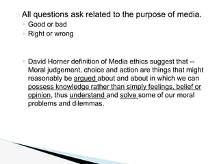 � All questions ask related to the purpose of media.
◦ Good or bad
◦ Right or wrong
◦ David Horner definition of Media ethics suggest that --
Moral judgement, choice and action are things that might
reasonably be argued about and about in which we can
possess knowledge rather than simply feelings, belief or
opinion, thus understand and solve some of our moral
problems and dilemmas.
 