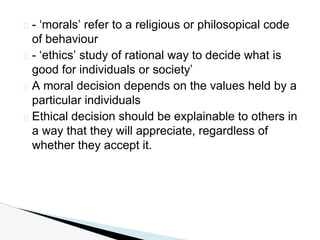 � - ‘morals’ refer to a religious or philosopical code
of behaviour
� - ‘ethics’ study of rational way to decide what is
good for individuals or society’
� A moral decision depends on the values held by a
particular individuals
� Ethical decision should be explainable to others in
a way that they will appreciate, regardless of
whether they accept it.
 