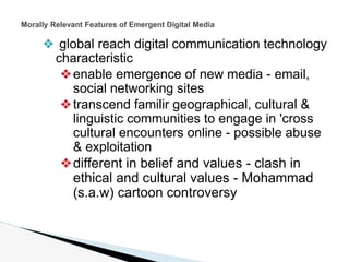 ❖ global reach digital communication technology
characteristic
❖enable emergence of new media - email,
social networking sites
❖transcend familir geographical, cultural &
linguistic communities to engage in 'cross
cultural encounters online - possible abuse
& exploitation
❖different in belief and values - clash in
ethical and cultural values - Mohammad
(s.a.w) cartoon controversy
Morally Relevant Features of Emergent Digital Media
 