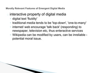 � interactive property of digital media
◦ digital text 'fluidity'
◦ traditional media tends to be 'top-down', 'one-to-many'
◦ internet/ web encourage 'talk back' (responding) to
newspaper, television etc, thus enteractive services
◦ Wikipedia can be modified by users, can be inreliable -
potential moral issue.
Morally Relevant Features of Emergent Digital Media
 