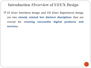 Introduction /Overview of UI/UX Design
 UI (User Interface) design and UX (User Experience) design
are two closely related but distinct disciplines that are
crucial for creating successful digital products and
services.
1
 