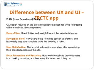 Difference between UX and UI –
IRCTC app
10
2. UX (User Experience) Design
UX design focuses on the overall experience a user has while interacting
with the website. It encompasses:
Ease of Use: How intuitive and straightforward the website is to use.
Navigation Flow: How users move from one section to another, and
how easily they can complete tasks like booking a ticket.
User Satisfaction: The level of satisfaction users feel after completing
their intended actions on the site.
Error Prevention and Recovery: How well the website prevents users
from making mistakes, and how easy it is to recover if they do.
 