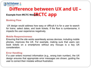 Difference between UX and UI –
IRCTC app
11
Example from IRCTC Website:
Booking Flow:
UX design would address how easy or difficult it is for a user to search
for trains, select dates, and book tickets. If the flow is cumbersome, it
impacts the user experience negatively.
Mobile Responsiveness:
Ensuring that the site works seamlessly across devices, including mobile
phones, improves the UX. For example, making sure that users can
book tickets on a smartphone without any hiccups is a key UX
consideration.
Error Handling:
If a user enters incorrect information (e.g., wrong train number), the UX
design ensures that appropriate error messages are shown, guiding the
user to correct their mistake without frustration.
 