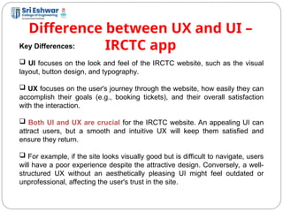 Difference between UX and UI –
IRCTC app
12
Key Differences:
 UI focuses on the look and feel of the IRCTC website, such as the visual
layout, button design, and typography.
 UX focuses on the user's journey through the website, how easily they can
accomplish their goals (e.g., booking tickets), and their overall satisfaction
with the interaction.
 Both UI and UX are crucial for the IRCTC website. An appealing UI can
attract users, but a smooth and intuitive UX will keep them satisfied and
ensure they return.
 For example, if the site looks visually good but is difficult to navigate, users
will have a poor experience despite the attractive design. Conversely, a well-
structured UX without an aesthetically pleasing UI might feel outdated or
unprofessional, affecting the user's trust in the site.
 