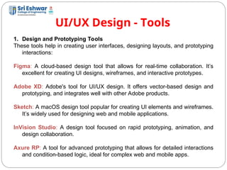 UI/UX Design - Tools
13
1. Design and Prototyping Tools
These tools help in creating user interfaces, designing layouts, and prototyping
interactions:
Figma: A cloud-based design tool that allows for real-time collaboration. It’s
excellent for creating UI designs, wireframes, and interactive prototypes.
Adobe XD: Adobe's tool for UI/UX design. It offers vector-based design and
prototyping, and integrates well with other Adobe products.
Sketch: A macOS design tool popular for creating UI elements and wireframes.
It’s widely used for designing web and mobile applications.
InVision Studio: A design tool focused on rapid prototyping, animation, and
design collaboration.
Axure RP: A tool for advanced prototyping that allows for detailed interactions
and condition-based logic, ideal for complex web and mobile apps.
 