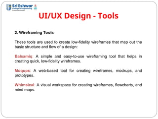 UI/UX Design - Tools
14
2. Wireframing Tools
These tools are used to create low-fidelity wireframes that map out the
basic structure and flow of a design:
Balsamiq: A simple and easy-to-use wireframing tool that helps in
creating quick, low-fidelity wireframes.
Moqups: A web-based tool for creating wireframes, mockups, and
prototypes.
Whimsical: A visual workspace for creating wireframes, flowcharts, and
mind maps.
 