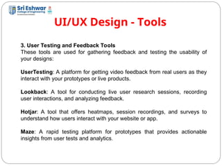 UI/UX Design - Tools
15
3. User Testing and Feedback Tools
These tools are used for gathering feedback and testing the usability of
your designs:
UserTesting: A platform for getting video feedback from real users as they
interact with your prototypes or live products.
Lookback: A tool for conducting live user research sessions, recording
user interactions, and analyzing feedback.
Hotjar: A tool that offers heatmaps, session recordings, and surveys to
understand how users interact with your website or app.
Maze: A rapid testing platform for prototypes that provides actionable
insights from user tests and analytics.
 