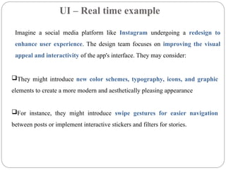 UI – Real time example
Imagine a social media platform like Instagram undergoing a redesign to
enhance user experience. The design team focuses on improving the visual
appeal and interactivity of the app's interface. They may consider:
They might introduce new color schemes, typography, icons, and graphic
elements to create a more modern and aesthetically pleasing appearance
For instance, they might introduce swipe gestures for easier navigation
between posts or implement interactive stickers and filters for stories.
 