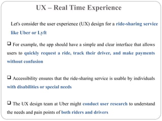 UX – Real Time Experience
Let's consider the user experience (UX) design for a ride-sharing service
like Uber or Lyft
 For example, the app should have a simple and clear interface that allows
users to quickly request a ride, track their driver, and make payments
without confusion
 Accessibility ensures that the ride-sharing service is usable by individuals
with disabilities or special needs
 The UX design team at Uber might conduct user research to understand
the needs and pain points of both riders and drivers
 