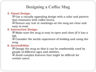 Designing a Coffee Mug
4. Visual Design:
 Use a visually appealing design with a color and pattern
that resonates with coffee lovers.
 Ensure any text or markings on the mug are clear and
easy to read.
5. Interaction Design:
 Make sure the mug is easy to open and close (if it has a
lid).
 Consider the tactile experience of holding and using the
mug.
6. Accessibility:
 Design the mug so that it can be comfortably used by
people of different ages and abilities.
 Avoid complex features that might be difficult for
certain users.
 