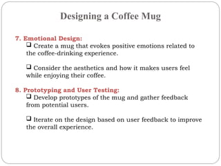 Designing a Coffee Mug
7. Emotional Design:
 Create a mug that evokes positive emotions related to
the coffee-drinking experience.
 Consider the aesthetics and how it makes users feel
while enjoying their coffee.
8. Prototyping and User Testing:
 Develop prototypes of the mug and gather feedback
from potential users.
 Iterate on the design based on user feedback to improve
the overall experience.
 