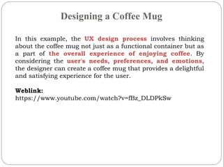 Designing a Coffee Mug
In this example, the UX design process involves thinking
about the coffee mug not just as a functional container but as
a part of the overall experience of enjoying coffee. By
considering the user's needs, preferences, and emotions,
the designer can create a coffee mug that provides a delightful
and satisfying experience for the user.
Weblink:
https://www.youtube.com/watch?v=fBz_DLDPkSw
 