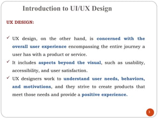 Introduction to UI/UX Design
UX DESIGN:
 UX design, on the other hand, is concerned with the
overall user experience encompassing the entire journey a
user has with a product or service.
 It includes aspects beyond the visual, such as usability,
accessibility, and user satisfaction.
 UX designers work to understand user needs, behaviors,
and motivations, and they strive to create products that
meet those needs and provide a positive experience.
3
 
