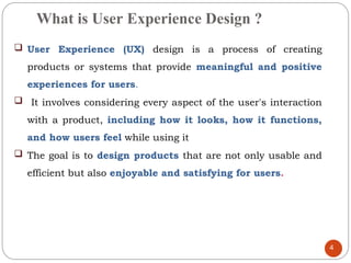What is User Experience Design ?
 User Experience (UX) design is a process of creating
products or systems that provide meaningful and positive
experiences for users.
 It involves considering every aspect of the user's interaction
with a product, including how it looks, how it functions,
and how users feel while using it
 The goal is to design products that are not only usable and
efficient but also enjoyable and satisfying for users.
4
 