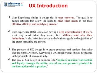 UX Introduction
5
 User Experience design is design that is user centered. The goal is to
design artifacts that allow the users to meet their needs in the most
effective efficient and satisfying manner.
 User experience (UX) focuses on having a deep understanding of users,
what they need, what they value, their abilities, and also their
limitations. It also takes into account the business goals and objectives of
the group managing the project.
 The purpose of UX design is to create products and services that solve
user problems. As such, everything a UX designer does should be steeped
in the principle of user-centricity.
 The goal of UX design in business is to “improve customer satisfaction
and loyalty through the utility, ease of use, and pleasure provided in
the interaction with a product.”
 