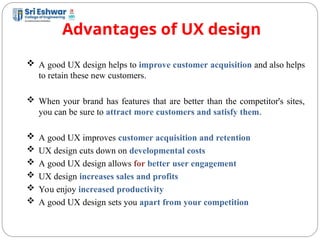 Advantages of UX design
6
 A good UX design helps to improve customer acquisition and also helps
to retain these new customers.
 When your brand has features that are better than the competitor's sites,
you can be sure to attract more customers and satisfy them.
 A good UX improves customer acquisition and retention
 UX design cuts down on developmental costs
 A good UX design allows for better user engagement
 UX design increases sales and profits
 You enjoy increased productivity
 A good UX design sets you apart from your competition
 