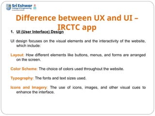Difference between UX and UI –
IRCTC app
8
1. UI (User Interface) Design
UI design focuses on the visual elements and the interactivity of the website,
which include:
Layout: How different elements like buttons, menus, and forms are arranged
on the screen.
Color Scheme: The choice of colors used throughout the website.
Typography: The fonts and text sizes used.
Icons and Imagery: The use of icons, images, and other visual cues to
enhance the interface.
 