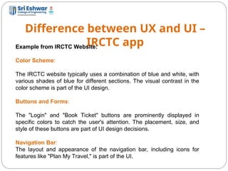 Difference between UX and UI –
IRCTC app
9
Example from IRCTC Website:
Color Scheme:
The IRCTC website typically uses a combination of blue and white, with
various shades of blue for different sections. The visual contrast in the
color scheme is part of the UI design.
Buttons and Forms:
The "Login" and "Book Ticket" buttons are prominently displayed in
specific colors to catch the user's attention. The placement, size, and
style of these buttons are part of UI design decisions.
Navigation Bar:
The layout and appearance of the navigation bar, including icons for
features like "Plan My Travel," is part of the UI.
 