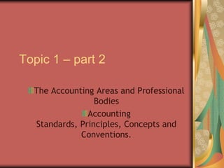 Topic 1 – part 2 The Accounting Areas and Professional Bodies Accounting Standards, Principles, Concepts and Conventions. 