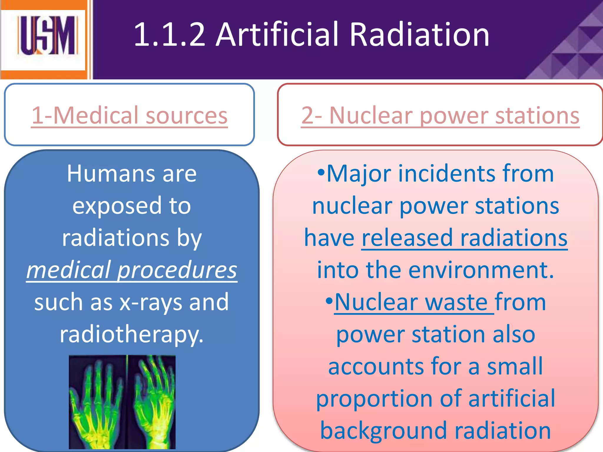1.1.2 Artificial Radiation
Humans are
exposed to
radiations by
medical procedures
such as x-rays and
radiotherapy.
1-Medical sources 2- Nuclear power stations
•Major incidents from
nuclear power stations
have released radiations
into the environment.
•Nuclear waste from
power station also
accounts for a small
proportion of artificial
background radiation
 