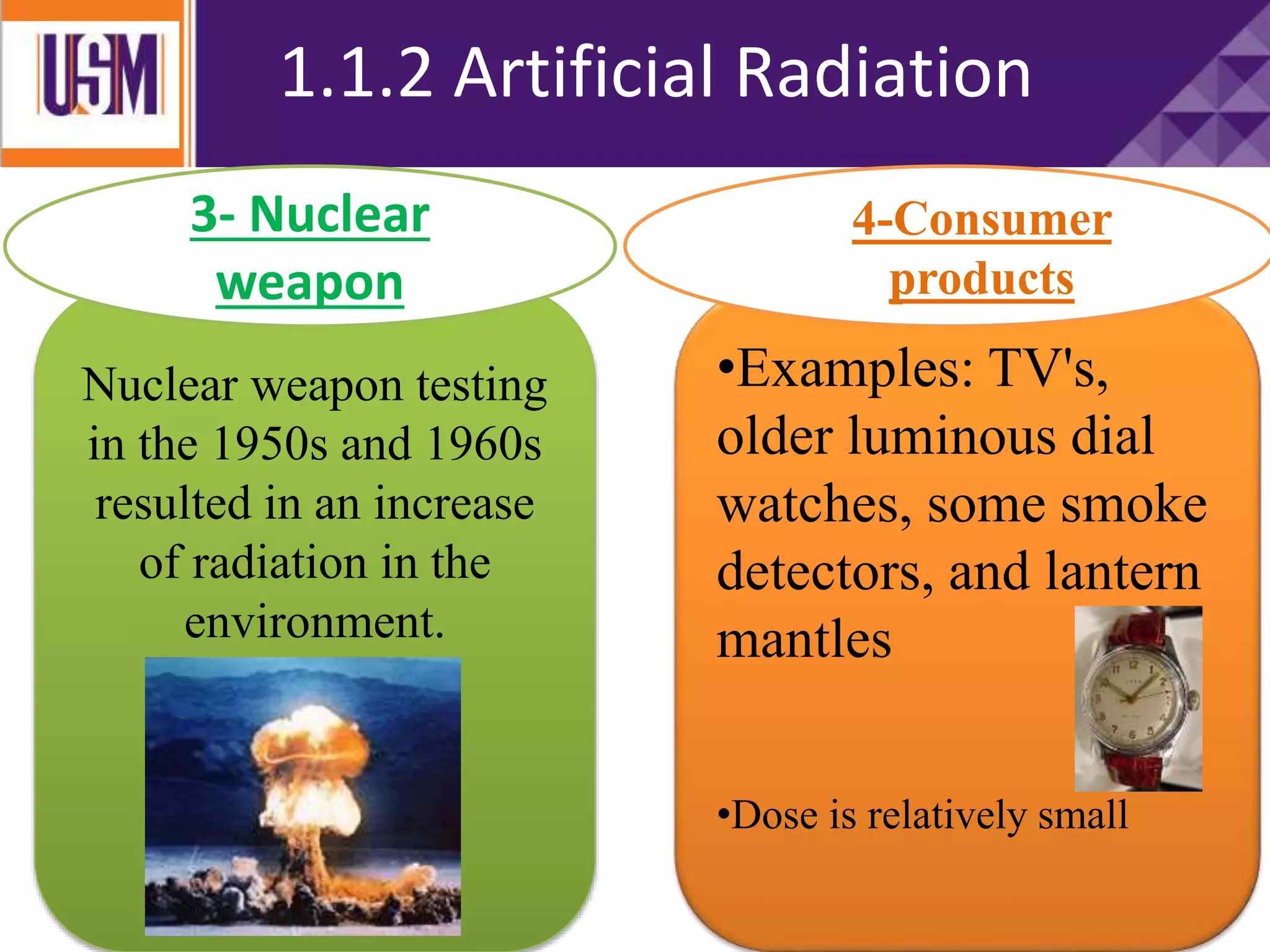 1.1.2 Artificial Radiation
Nuclear weapon testing
in the 1950s and 1960s
resulted in an increase
of radiation in the
environment.
•Examples: TV's,
older luminous dial
watches, some smoke
detectors, and lantern
mantles
•Dose is relatively small
3- Nuclear
weapon
4-Consumer
products
 