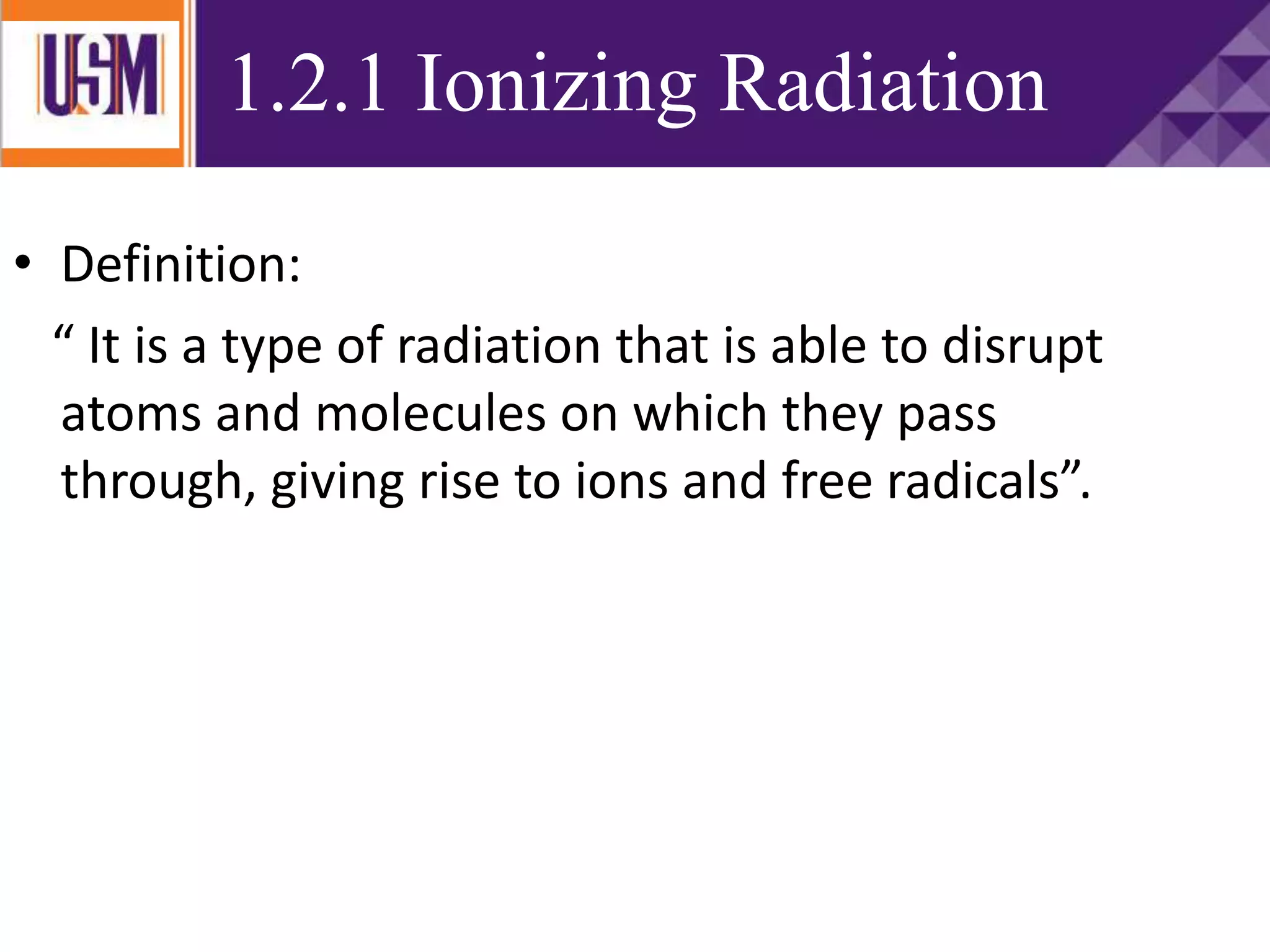 1.2.1 Ionizing Radiation
• Definition:
“ It is a type of radiation that is able to disrupt
atoms and molecules on which they pass
through, giving rise to ions and free radicals”.
 