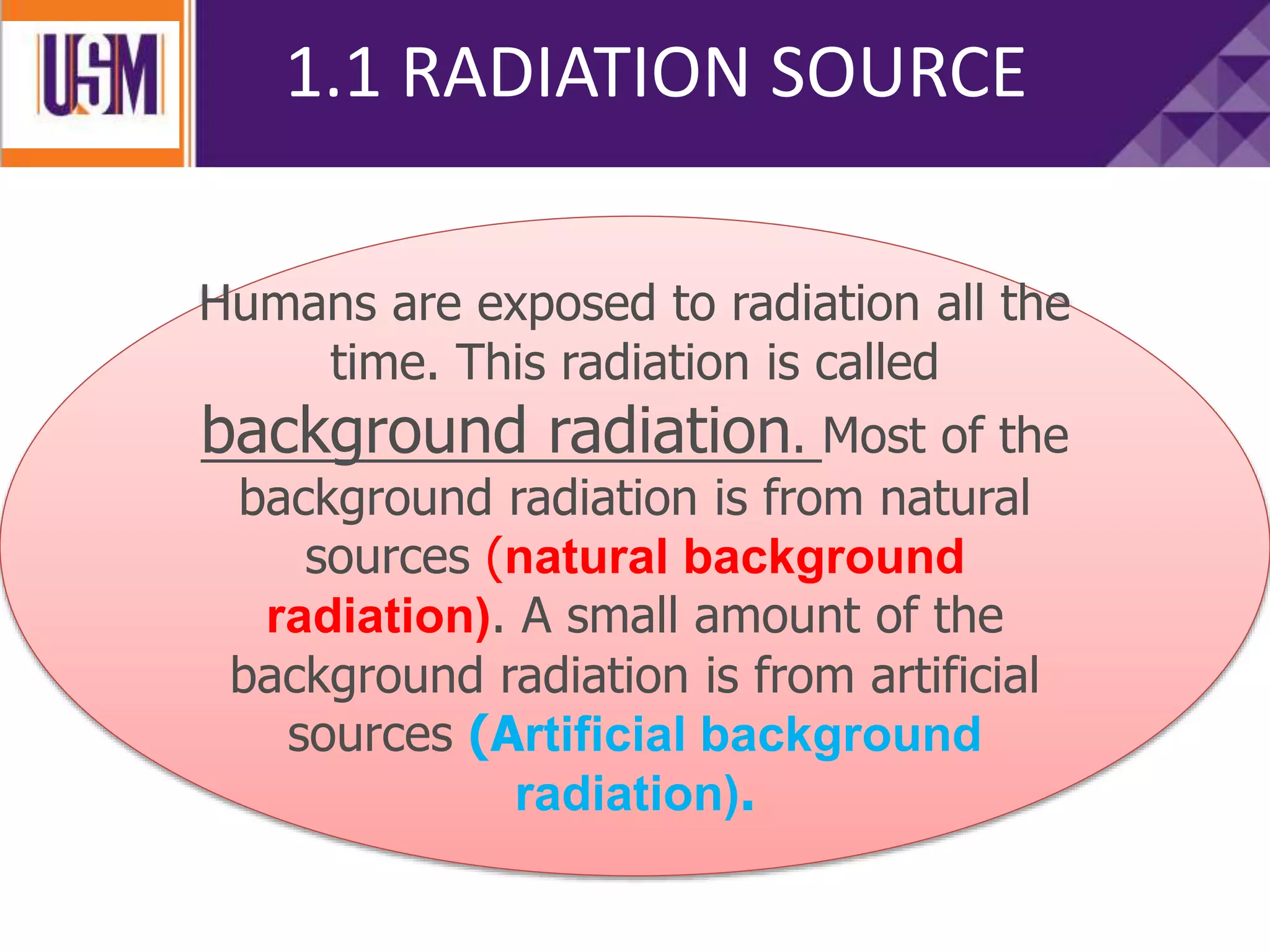 1.1 RADIATION SOURCE
Humans are exposed to radiation all the
time. This radiation is called
background radiation. Most of the
background radiation is from natural
sources (natural background
radiation). A small amount of the
background radiation is from artificial
sources (Artificial background
radiation).
 