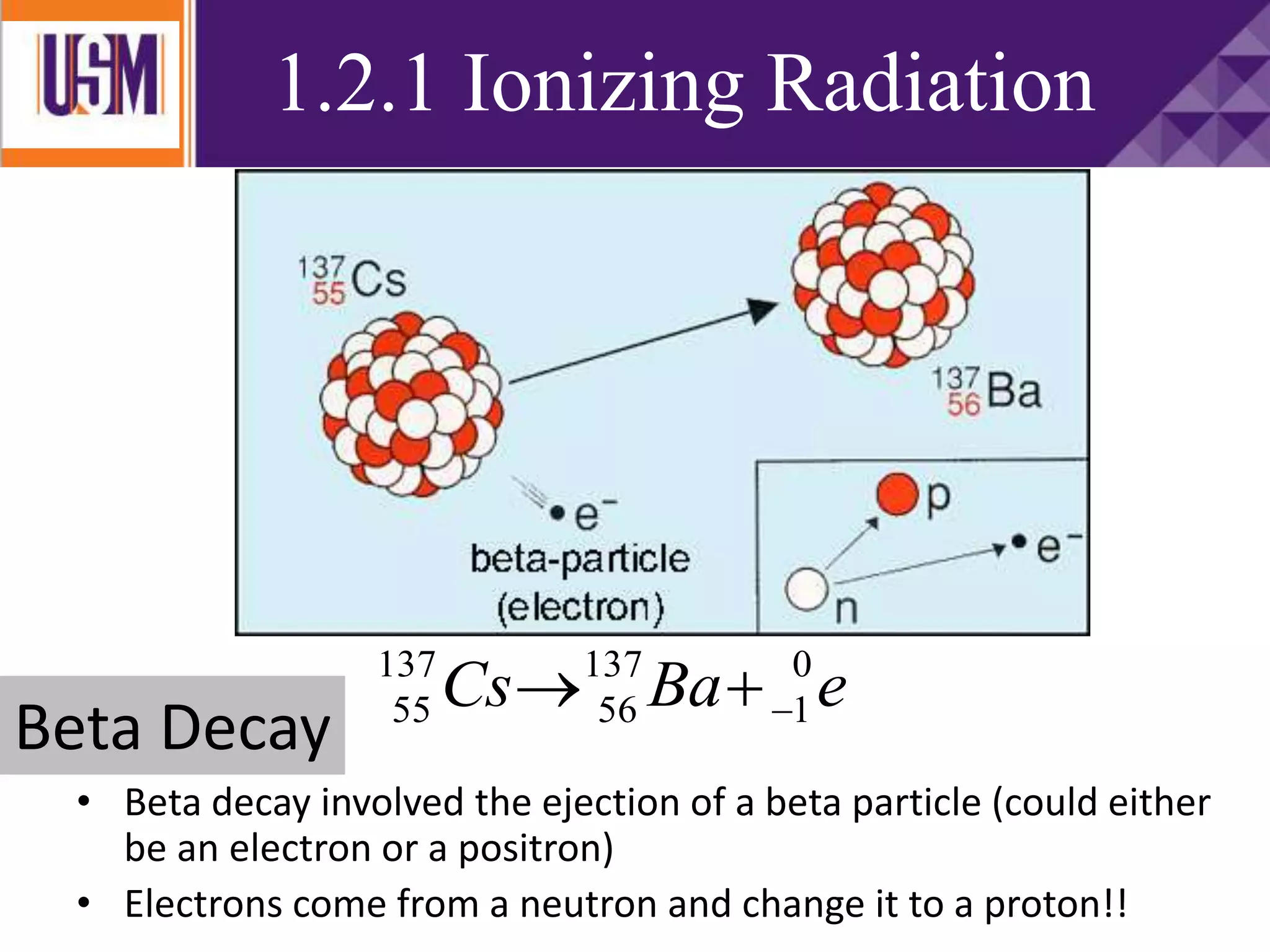 • Beta decay involved the ejection of a beta particle (could either
be an electron or a positron)
• Electrons come from a neutron and change it to a proton!!
eBaCs 0
1
137
56
137
55 
Beta Decay
1.2.1 Ionizing Radiation
 