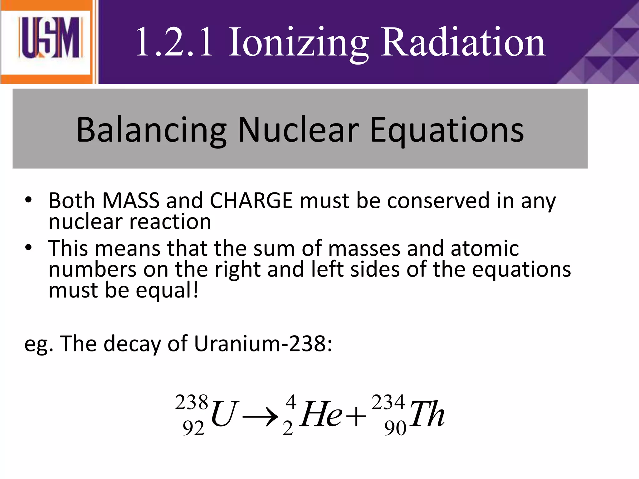 Balancing Nuclear Equations
• Both MASS and CHARGE must be conserved in any
nuclear reaction
• This means that the sum of masses and atomic
numbers on the right and left sides of the equations
must be equal!
eg. The decay of Uranium-238:
ThHeU 234
90
4
2
238
92 
1.2.1 Ionizing Radiation
 