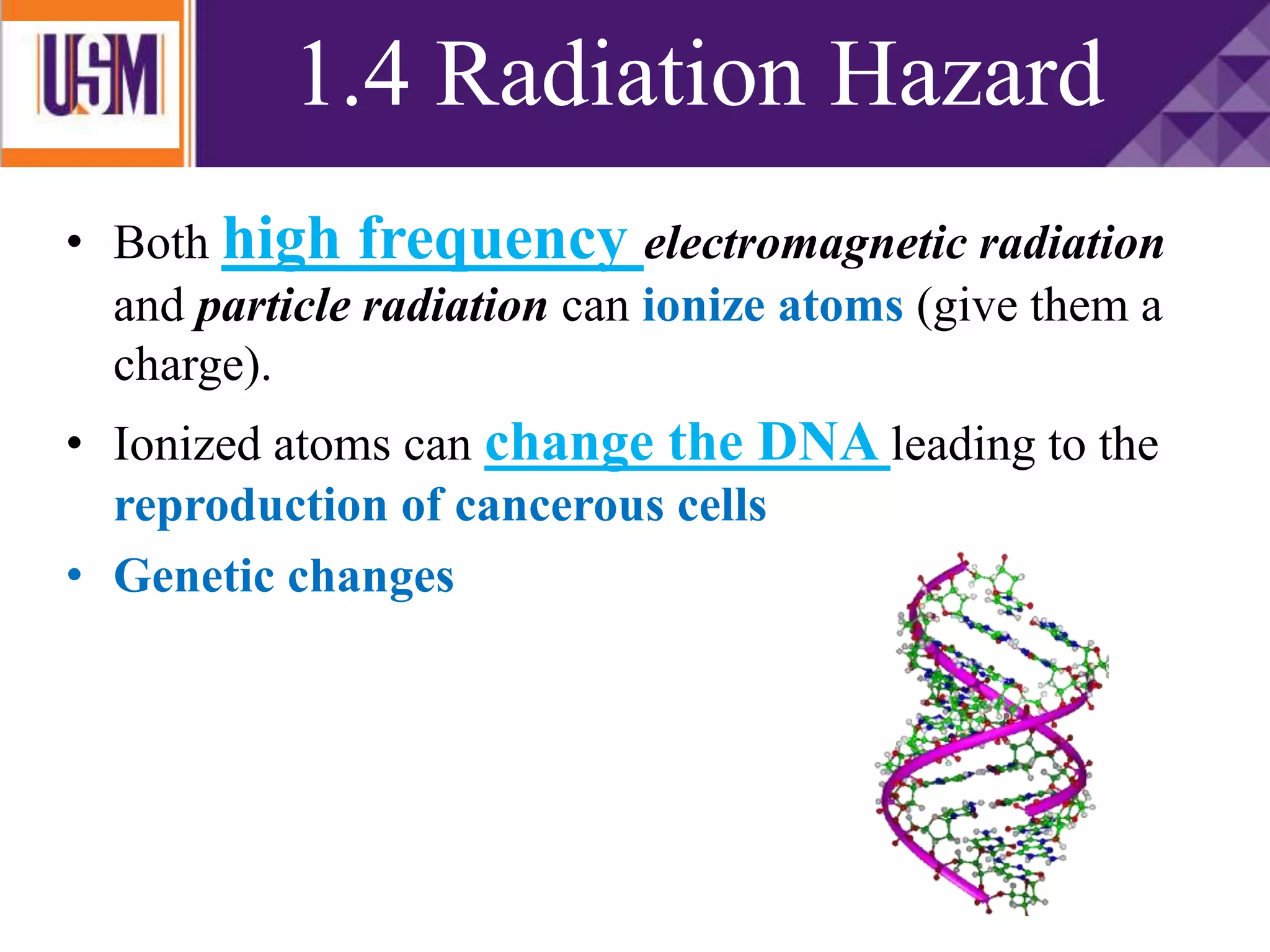 • Both high frequency electromagnetic radiation
and particle radiation can ionize atoms (give them a
charge).
• Ionized atoms can change the DNA leading to the
reproduction of cancerous cells
• Genetic changes
1.4 Radiation Hazard
 